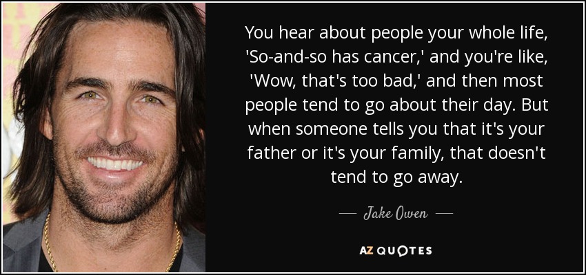 You hear about people your whole life, 'So-and-so has cancer,' and you're like, 'Wow, that's too bad,' and then most people tend to go about their day. But when someone tells you that it's your father or it's your family, that doesn't tend to go away. - Jake Owen