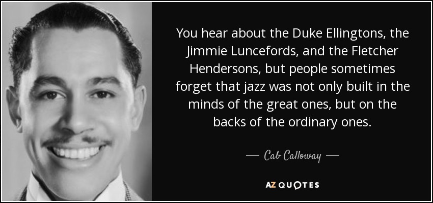 You hear about the Duke Ellingtons, the Jimmie Luncefords, and the Fletcher Hendersons, but people sometimes forget that jazz was not only built in the minds of the great ones, but on the backs of the ordinary ones. - Cab Calloway