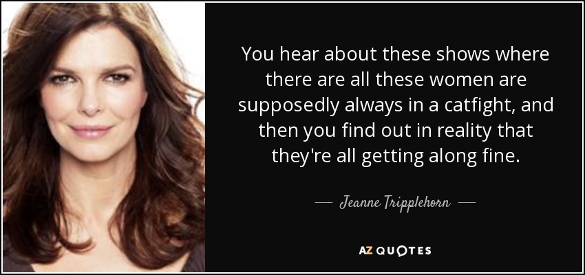 You hear about these shows where there are all these women are supposedly always in a catfight, and then you find out in reality that they're all getting along fine. - Jeanne Tripplehorn