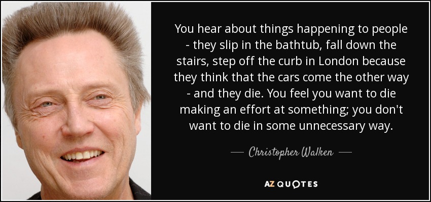 You hear about things happening to people - they slip in the bathtub, fall down the stairs, step off the curb in London because they think that the cars come the other way - and they die. You feel you want to die making an effort at something; you don't want to die in some unnecessary way. - Christopher Walken