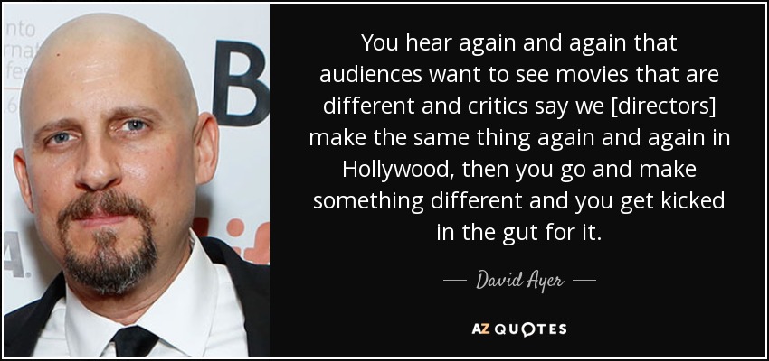 You hear again and again that audiences want to see movies that are different and critics say we [directors] make the same thing again and again in Hollywood, then you go and make something different and you get kicked in the gut for it. - David Ayer