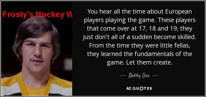 You hear all the time about European players playing the game. These players that come over at 17, 18 and 19, they just don't all of a sudden become skilled. From the time they were little fellas, they learned the fundamentals of the game. Let them create. - Bobby Orr