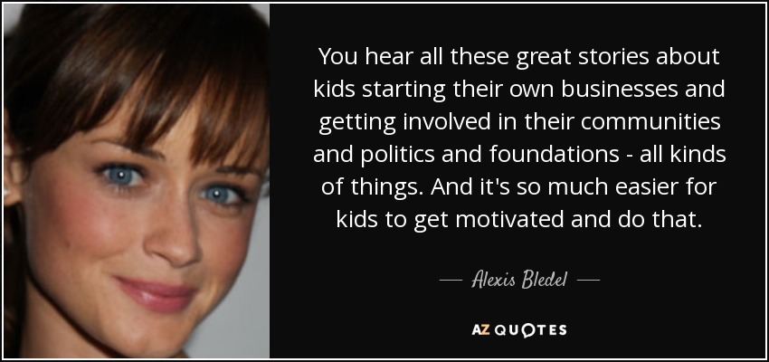 You hear all these great stories about kids starting their own businesses and getting involved in their communities and politics and foundations - all kinds of things. And it's so much easier for kids to get motivated and do that. - Alexis Bledel