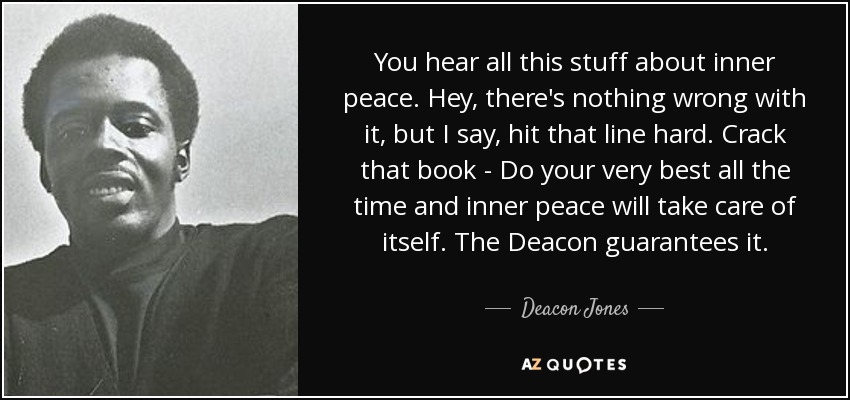 You hear all this stuff about inner peace. Hey, there's nothing wrong with it, but I say, hit that line hard. Crack that book - Do your very best all the time and inner peace will take care of itself. The Deacon guarantees it. - Deacon Jones