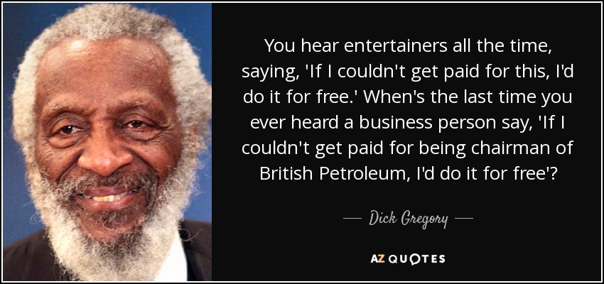 You hear entertainers all the time, saying, 'If I couldn't get paid for this, I'd do it for free.' When's the last time you ever heard a business person say, 'If I couldn't get paid for being chairman of British Petroleum, I'd do it for free'? - Dick Gregory