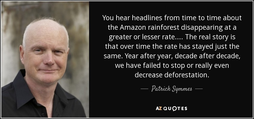 You hear headlines from time to time about the Amazon rainforest disappearing at a greater or lesser rate.... The real story is that over time the rate has stayed just the same. Year after year, decade after decade, we have failed to stop or really even decrease deforestation. - Patrick Symmes