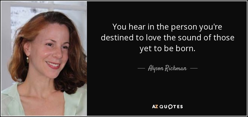 You hear in the person you're destined to love the sound of those yet to be born. - Alyson Richman