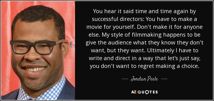 You hear it said time and time again by successful directors: You have to make a movie for yourself. Don't make it for anyone else. My style of filmmaking happens to be give the audience what they know they don't want, but they want. Ultimately I have to write and direct in a way that let's just say, you don't want to regret making a choice. - Jordan Peele