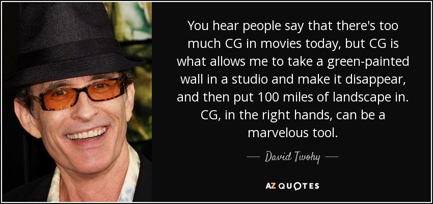 You hear people say that there's too much CG in movies today, but CG is what allows me to take a green-painted wall in a studio and make it disappear, and then put 100 miles of landscape in. CG, in the right hands, can be a marvelous tool. - David Twohy