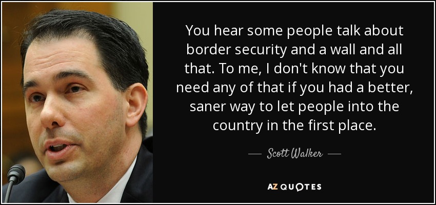 You hear some people talk about border security and a wall and all that. To me, I don't know that you need any of that if you had a better, saner way to let people into the country in the first place. - Scott Walker
