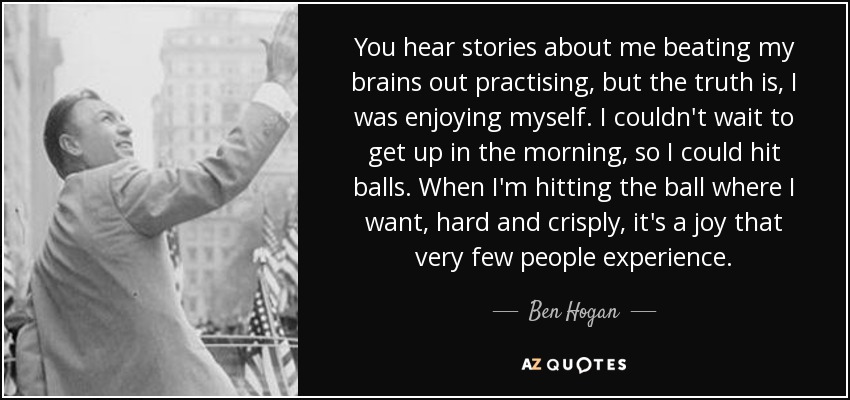 You hear stories about me beating my brains out practising, but the truth is, I was enjoying myself. I couldn't wait to get up in the morning, so I could hit balls. When I'm hitting the ball where I want, hard and crisply, it's a joy that very few people experience. - Ben Hogan