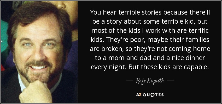 You hear terrible stories because there'll be a story about some terrible kid, but most of the kids I work with are terrific kids. They're poor, maybe their families are broken, so they're not coming home to a mom and dad and a nice dinner every night. But these kids are capable. - Rafe Esquith