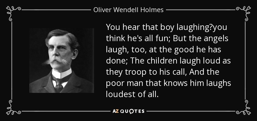 You hear that boy laughing?you think he's all fun; But the angels laugh, too, at the good he has done; The children laugh loud as they troop to his call, And the poor man that knows him laughs loudest of all. - Oliver Wendell Holmes, Jr.