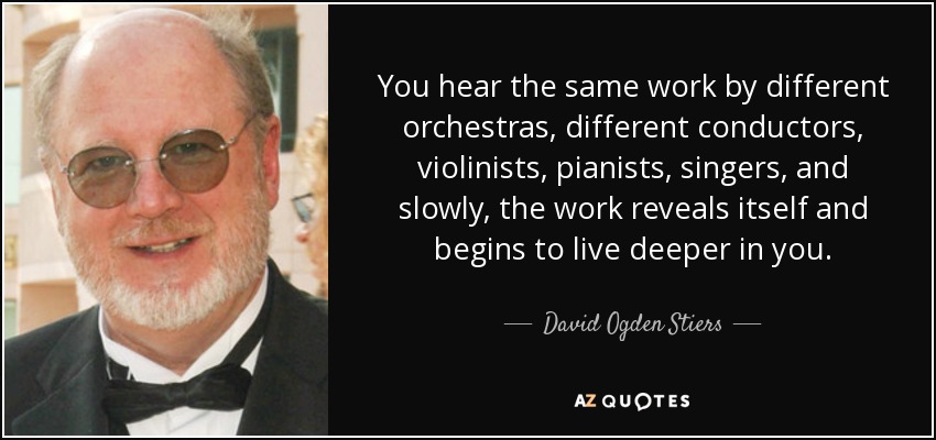 You hear the same work by different orchestras, different conductors, violinists, pianists, singers, and slowly, the work reveals itself and begins to live deeper in you. - David Ogden Stiers