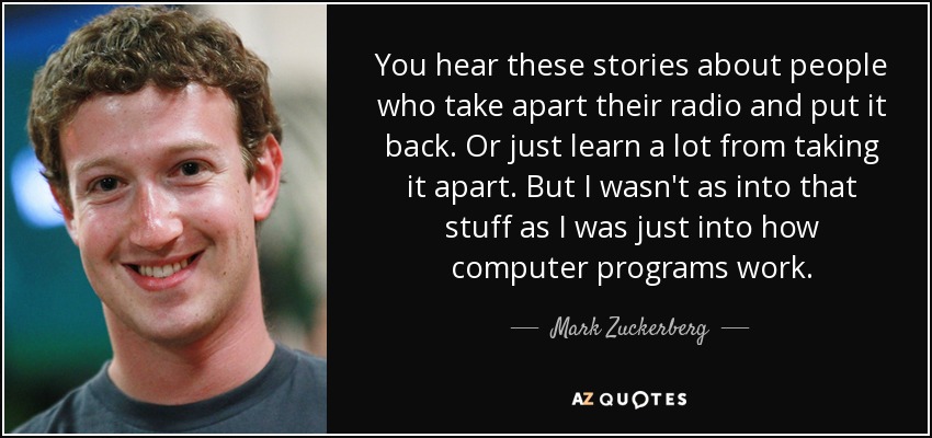 You hear these stories about people who take apart their radio and put it back. Or just learn a lot from taking it apart. But I wasn't as into that stuff as I was just into how computer programs work. - Mark Zuckerberg