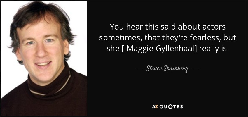 You hear this said about actors sometimes, that they're fearless, but she [ Maggie Gyllenhaal] really is. - Steven Shainberg