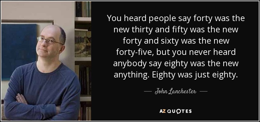 You heard people say forty was the new thirty and fifty was the new forty and sixty was the new forty-five, but you never heard anybody say eighty was the new anything. Eighty was just eighty. - John Lanchester