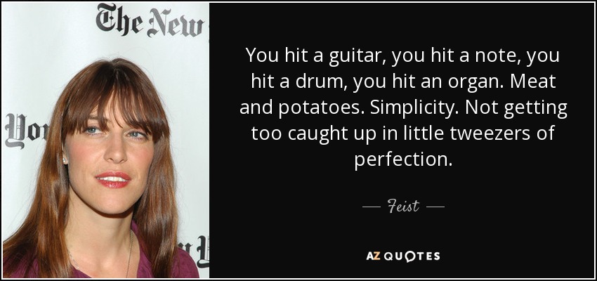 You hit a guitar, you hit a note, you hit a drum, you hit an organ. Meat and potatoes. Simplicity. Not getting too caught up in little tweezers of perfection. - Feist