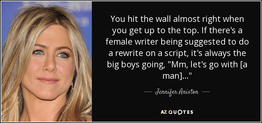 You hit the wall almost right when you get up to the top. If there's a female writer being suggested to do a rewrite on a script, it's always the big boys going, 
