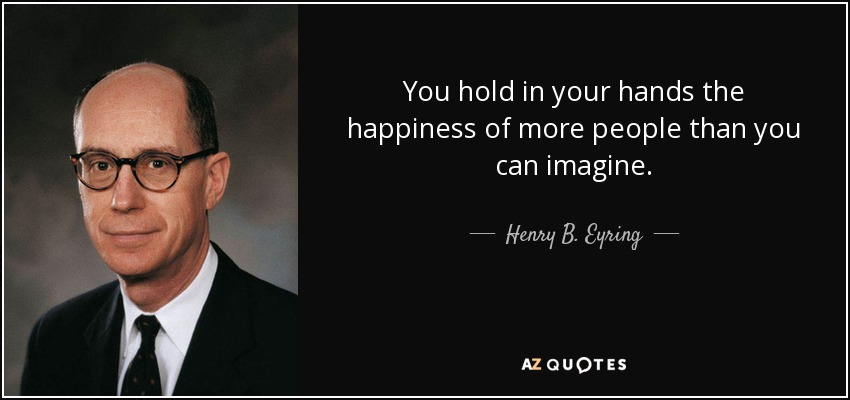You hold in your hands the happiness of more people than you can imagine. - Henry B. Eyring