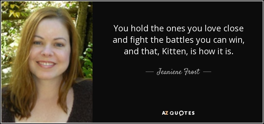 You hold the ones you love close and fight the battles you can win, and that, Kitten, is how it is. - Jeaniene Frost