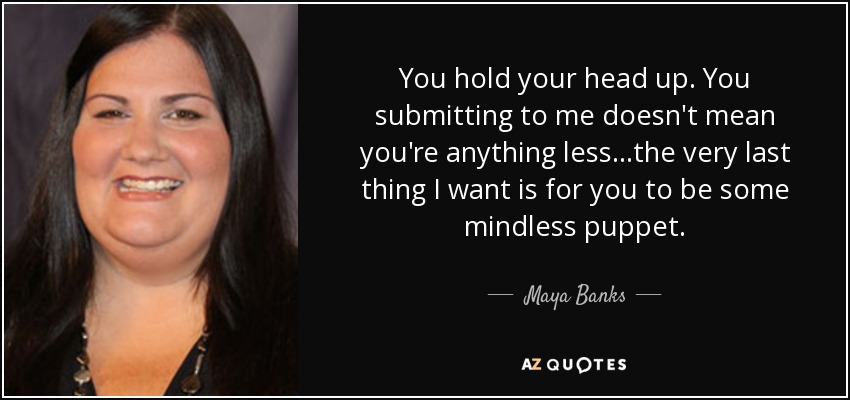 You hold your head up. You submitting to me doesn't mean you're anything less...the very last thing I want is for you to be some mindless puppet. - Maya Banks
