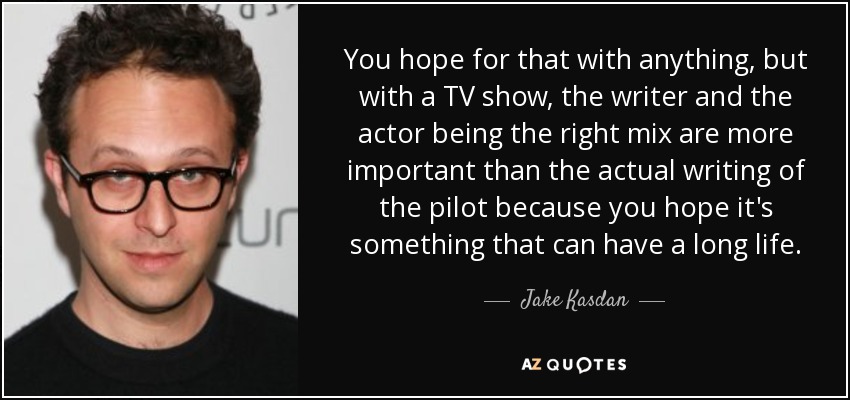 You hope for that with anything, but with a TV show, the writer and the actor being the right mix are more important than the actual writing of the pilot because you hope it's something that can have a long life. - Jake Kasdan