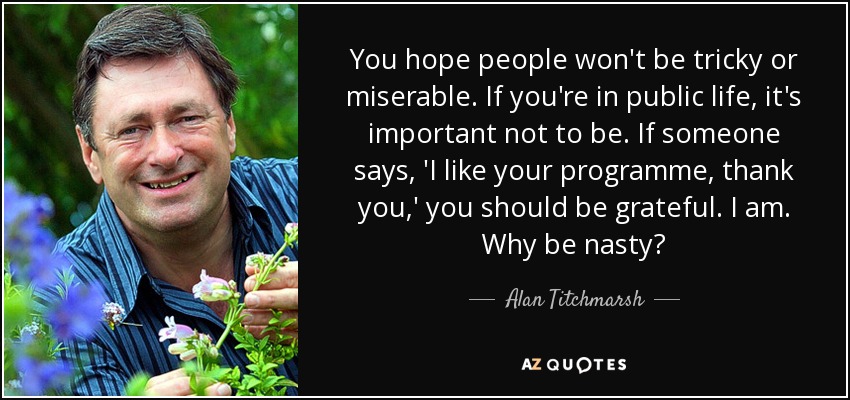 You hope people won't be tricky or miserable. If you're in public life, it's important not to be. If someone says, 'I like your programme, thank you,' you should be grateful. I am. Why be nasty? - Alan Titchmarsh