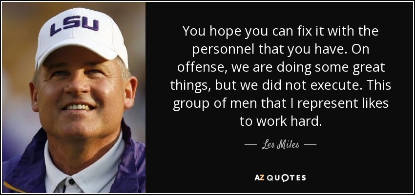 You hope you can fix it with the personnel that you have. On offense, we are doing some great things, but we did not execute. This group of men that I represent likes to work hard. - Les Miles