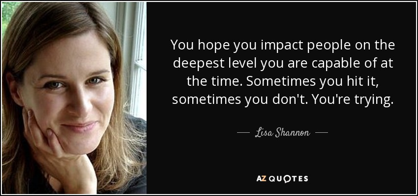 You hope you impact people on the deepest level you are capable of at the time. Sometimes you hit it, sometimes you don't. You're trying. - Lisa Shannon