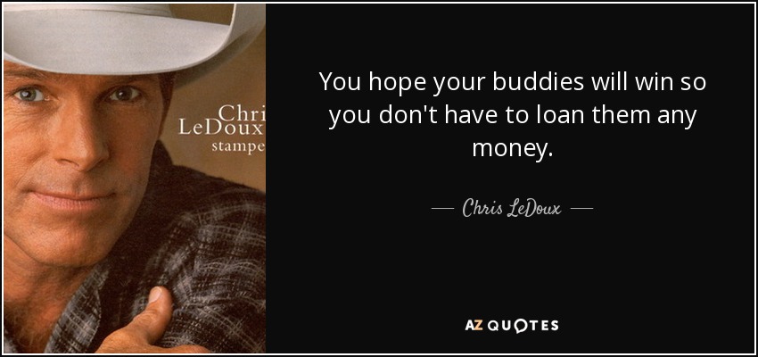 You hope your buddies will win so you don't have to loan them any money. - Chris LeDoux