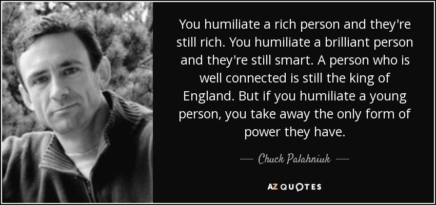You humiliate a rich person and they're still rich. You humiliate a brilliant person and they're still smart. A person who is well connected is still the king of England. But if you humiliate a young person, you take away the only form of power they have. - Chuck Palahniuk