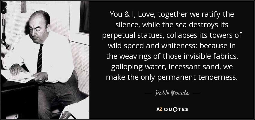 You & I, Love, together we ratify the silence, while the sea destroys its perpetual statues, collapses its towers of wild speed and whiteness: because in the weavings of those invisible fabrics, galloping water, incessant sand, we make the only permanent tenderness. - Pablo Neruda