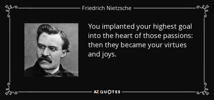 You implanted your highest goal into the heart of those passions: then they became your virtues and joys. - Friedrich Nietzsche