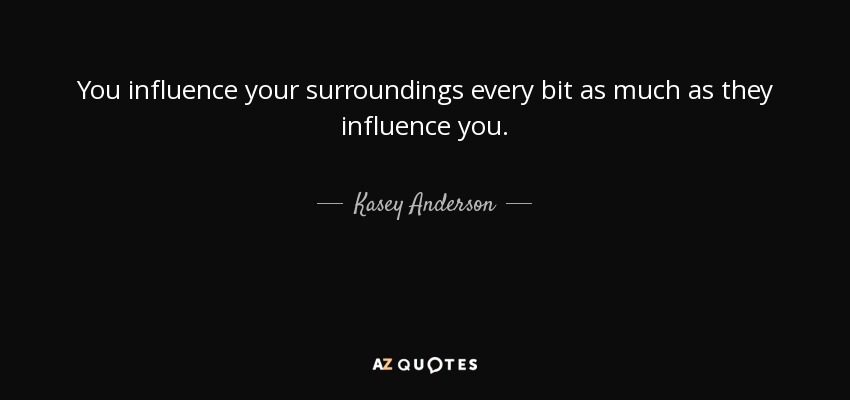 You influence your surroundings every bit as much as they influence you. - Kasey Anderson