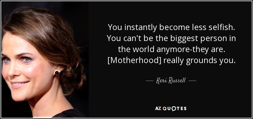 You instantly become less selfish. You can't be the biggest person in the world anymore-they are. [Motherhood] really grounds you. - Keri Russell