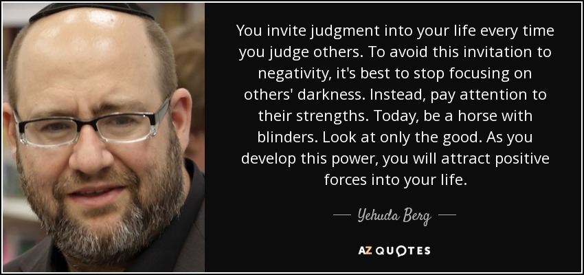 You invite judgment into your life every time you judge others. To avoid this invitation to negativity, it's best to stop focusing on others' darkness. Instead, pay attention to their strengths. Today, be a horse with blinders. Look at only the good. As you develop this power, you will attract positive forces into your life. - Yehuda Berg