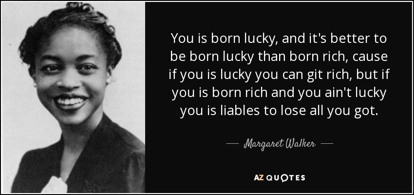 You is born lucky, and it's better to be born lucky than born rich, cause if you is lucky you can git rich, but if you is born rich and you ain't lucky you is liables to lose all you got. - Margaret Walker