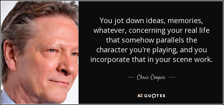 You jot down ideas, memories, whatever, concerning your real life that somehow parallels the character you're playing, and you incorporate that in your scene work. - Chris Cooper