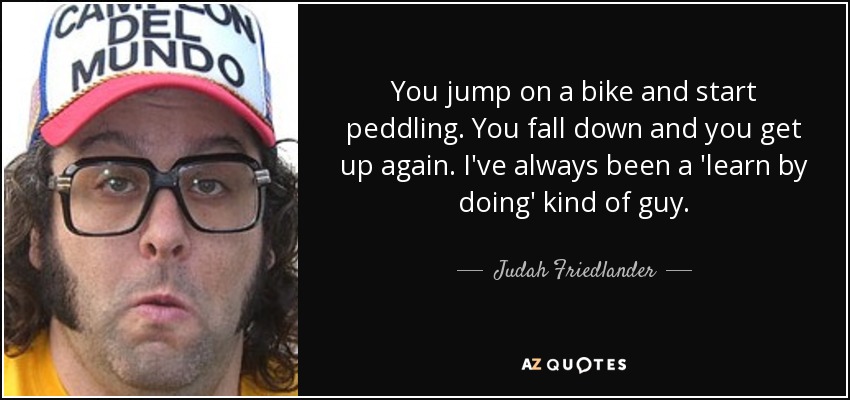 You jump on a bike and start peddling. You fall down and you get up again. I've always been a 'learn by doing' kind of guy. - Judah Friedlander