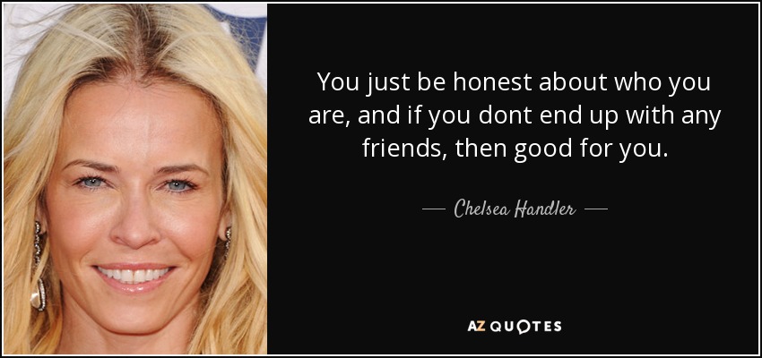 You just be honest about who you are, and if you dont end up with any friends, then good for you. - Chelsea Handler