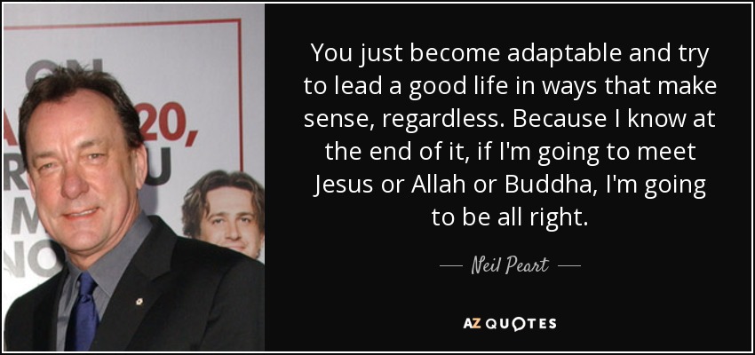 You just become adaptable and try to lead a good life in ways that make sense, regardless. Because I know at the end of it, if I'm going to meet Jesus or Allah or Buddha, I'm going to be all right. - Neil Peart