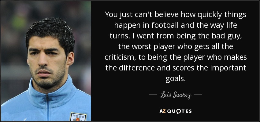 You just can't believe how quickly things happen in football and the way life turns. I went from being the bad guy, the worst player who gets all the criticism, to being the player who makes the difference and scores the important goals. - Luis Suarez