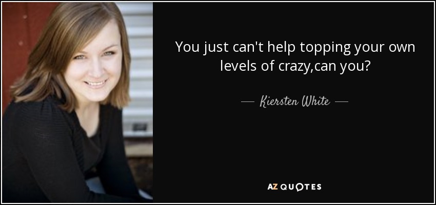 You just can't help topping your own levels of crazy,can you? - Kiersten White