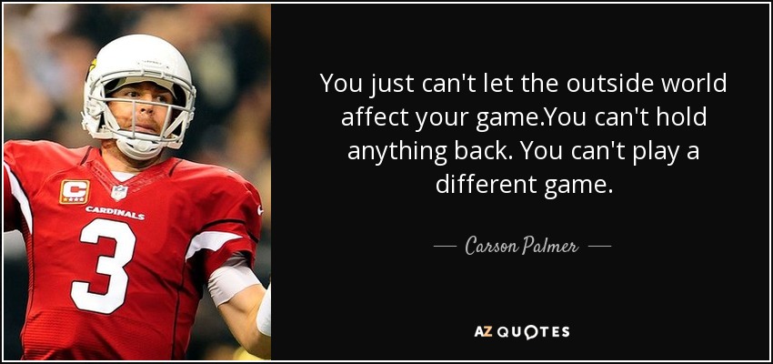 You just can't let the outside world affect your game.You can't hold anything back. You can't play a different game. - Carson Palmer