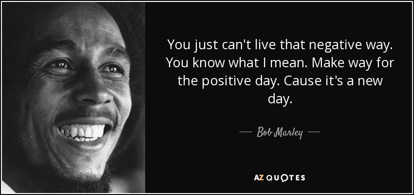 You just can't live that negative way. You know what I mean. Make way for the positive day. Cause it's a new day. - Bob Marley