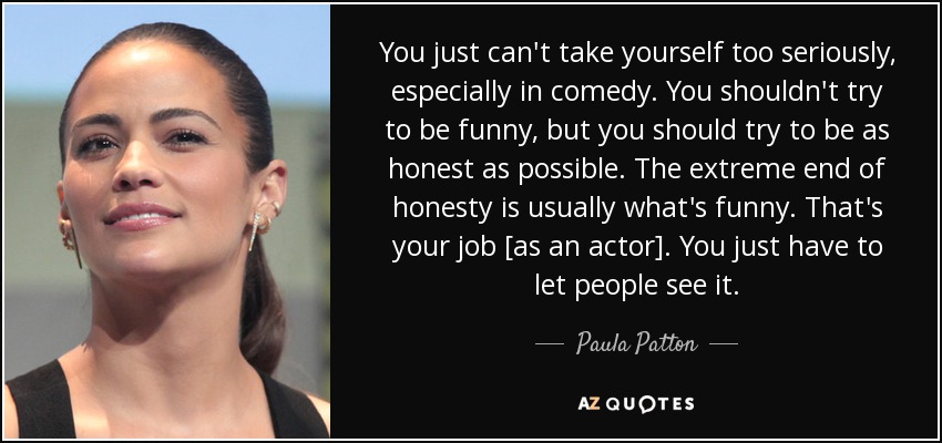 You just can't take yourself too seriously, especially in comedy. You shouldn't try to be funny, but you should try to be as honest as possible. The extreme end of honesty is usually what's funny. That's your job [as an actor]. You just have to let people see it. - Paula Patton