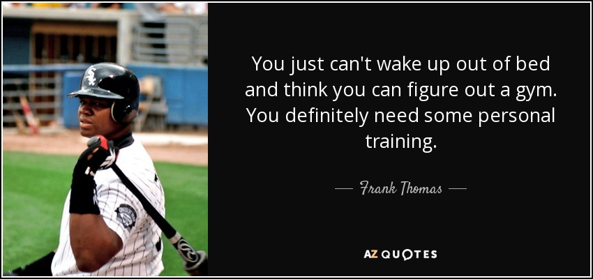 You just can't wake up out of bed and think you can figure out a gym. You definitely need some personal training. - Frank Thomas