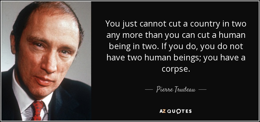 You just cannot cut a country in two any more than you can cut a human being in two. If you do, you do not have two human beings; you have a corpse. - Pierre Trudeau