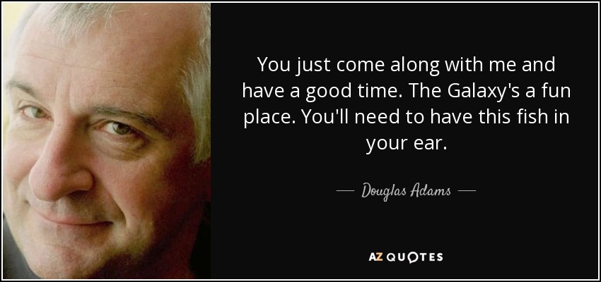 You just come along with me and have a good time. The Galaxy's a fun place. You'll need to have this fish in your ear. - Douglas Adams